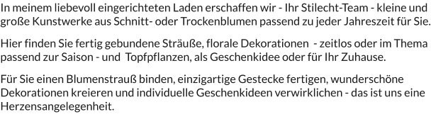 In meinem liebevoll eingerichteten Laden erschaffen wir - Ihr Stilecht-Team - kleine und große Kunstwerke aus Schnitt- oder Trockenblumen passend zu jeder Jahreszeit für Sie.   Hier finden Sie fertig gebundene Sträuße, florale Dekorationen  - zeitlos oder im Thema passend zur Saison - und  Topfpflanzen, als Geschenkidee oder für Ihr Zuhause.  Für Sie einen Blumenstrauß binden, einzigartige Gestecke fertigen, wunderschöne Dekorationen kreieren und individuelle Geschenkideen verwirklichen - das ist uns eine Herzensangelegenheit.