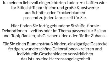 In meinem liebevoll eingerichteten Laden erschaffen wir - Ihr Stilecht-Team - kleine und große Kunstwerke  aus Schnitt- oder Trockenblumen  passend zu jeder Jahreszeit für Sie.   Hier finden Sie fertig gebundene Sträuße, florale Dekorationen  - zeitlos oder im Thema passend zur Saison - und  Topfpflanzen, als Geschenkidee oder für Ihr Zuhause.  Für Sie einen Blumenstrauß binden, einzigartige Gestecke fertigen, wunderschöne Dekorationen kreieren und individuelle Geschenkideen verwirklichen  - das ist uns eine Herzensangelegenheit.