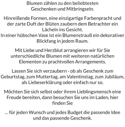 Blumen zählen zu den beliebtesten  Geschenken und Mitbringseln.  Hinreißende Formen, eine einzigartige Farbenpracht und der zarte Duft der Blüten zaubern dem Betrachter ein Lächeln ins Gesicht. In einer hübschen Vase ist ein Blumenstrauß ein dekorativer Blickfang in jedem Raum.   Mit Liebe und Herzblut arrangieren wir für Sie unterschiedliche Blumen mit weiteren natürlichen Elementen zu prachtvollen Arrangements.   Lassen Sie sich verzaubern - ob als Geschenk zum Geburtstag, zum Muttertag, am Valentinstag, zum Jubiläum, als Liebeserklärung oder einfach nur so.  Möchten Sie sich selbst oder ihrem Lieblingsmensch eine Freude bereiten, dann besuchen Sie uns im Laden, hier finden Sie  … für jeden Wunsch und jedes Budget die passende Idee  und das passende Geschenk.