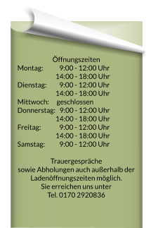 Öffnungszeiten Montag:		  9:00 - 12:00 Uhr 	  14:00 - 18:00 Uhr   Dienstag:		  9:00 - 12:00 Uhr 	  14:00 - 18:00 Uhr   Mittwoch: 		geschlossen Donnerstag:   9:00 - 12:00 Uhr 	  14:00 - 18:00 Uhr   Freitag:  		  9:00 - 12:00 Uhr 	  14:00 - 18:00 Uhr   Samstag: 		  9:00 - 12:00 Uhr   Trauergespräche  sowie Abholungen auch außerhalb der Ladenöffnungszeiten möglich. Sie erreichen uns unter  Tel. 0170 2920836