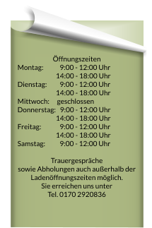 Öffnungszeiten Montag:		  9:00 - 12:00 Uhr 	  14:00 - 18:00 Uhr   Dienstag:		  9:00 - 12:00 Uhr 	  14:00 - 18:00 Uhr   Mittwoch: 		geschlossen Donnerstag:   9:00 - 12:00 Uhr 	  14:00 - 18:00 Uhr   Freitag:  		  9:00 - 12:00 Uhr 	  14:00 - 18:00 Uhr   Samstag: 		  9:00 - 12:00 Uhr   Trauergespräche  sowie Abholungen auch außerhalb der Ladenöffnungszeiten möglich. Sie erreichen uns unter  Tel. 0170 2920836