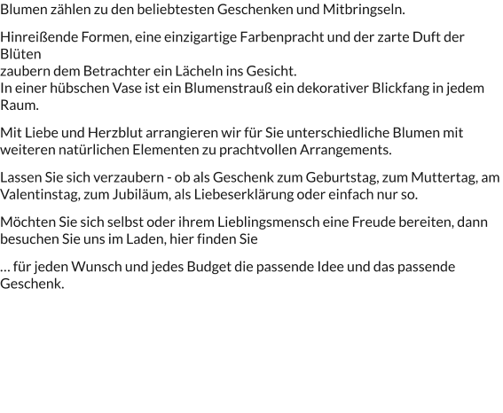 Blumen zählen zu den beliebtesten Geschenken und Mitbringseln.  Hinreißende Formen, eine einzigartige Farbenpracht und der zarte Duft der Blüten  zaubern dem Betrachter ein Lächeln ins Gesicht. In einer hübschen Vase ist ein Blumenstrauß ein dekorativer Blickfang in jedem Raum.   Mit Liebe und Herzblut arrangieren wir für Sie unterschiedliche Blumen mit weiteren natürlichen Elementen zu prachtvollen Arrangements.   Lassen Sie sich verzaubern - ob als Geschenk zum Geburtstag, zum Muttertag, am Valentinstag, zum Jubiläum, als Liebeserklärung oder einfach nur so.  Möchten Sie sich selbst oder ihrem Lieblingsmensch eine Freude bereiten, dann besuchen Sie uns im Laden, hier finden Sie  … für jeden Wunsch und jedes Budget die passende Idee und das passende Geschenk.