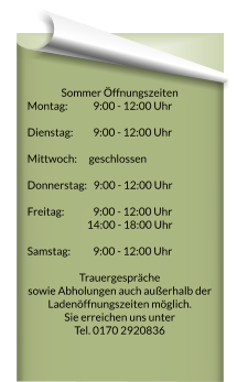 Sommer Öffnungszeiten Montag:		  9:00 - 12:00 Uhr 	 Dienstag:		  9:00 - 12:00 Uhr 	   Mittwoch: 		geschlossen  Donnerstag:   9:00 - 12:00 Uhr 	  Freitag:  		  9:00 - 12:00 Uhr 	  14:00 - 18:00 Uhr    Samstag: 		  9:00 - 12:00 Uhr   Trauergespräche  sowie Abholungen auch außerhalb der Ladenöffnungszeiten möglich. Sie erreichen uns unter  Tel. 0170 2920836