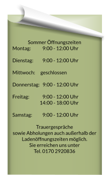 Sommer Öffnungszeiten Montag:		  9:00 - 12:00 Uhr 	     Dienstag:		  9:00 - 12:00 Uhr 	   Mittwoch: 		geschlossen  Donnerstag:   9:00 - 12:00 Uhr 	   Freitag:  		  9:00 - 12:00 Uhr 	  14:00 - 18:00 Uhr    Samstag: 		  9:00 - 12:00 Uhr   Trauergespräche  sowie Abholungen auch außerhalb der Ladenöffnungszeiten möglich. Sie erreichen uns unter  Tel. 0170 2920836